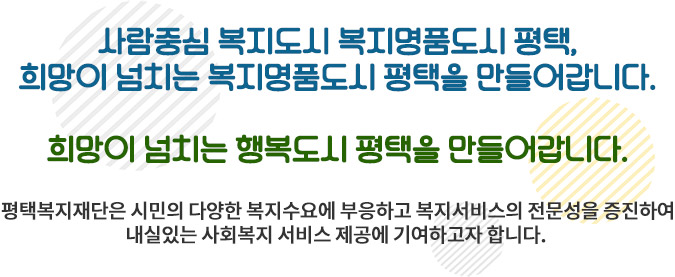 사람중심 복지도시 복지명품도시 평택, 희망이 넘치는 복지명품도시 평택을 만들어갑니다. 희망이 넘치는 행복도시 평택을 만들어갑니다. 평택복지재단은 시민의 다양한 복지수요에 부응하고 복지서비스의 전문성을 증진하여 내실있는 사회복지 서비스 제공에 기여하고자 합니다.